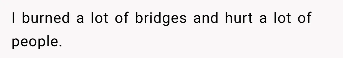 I burned a lot of bridges and hurt a lot of people.