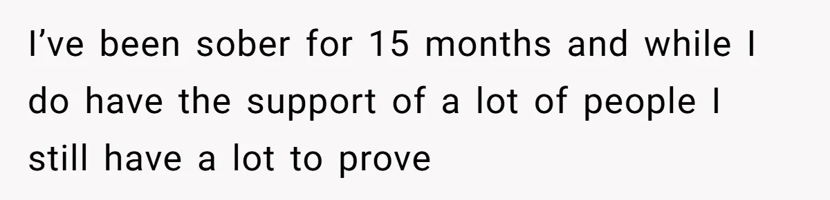 I’ve been sober for 15 months and while I do have the support of a lot of people I still have a lot to prove