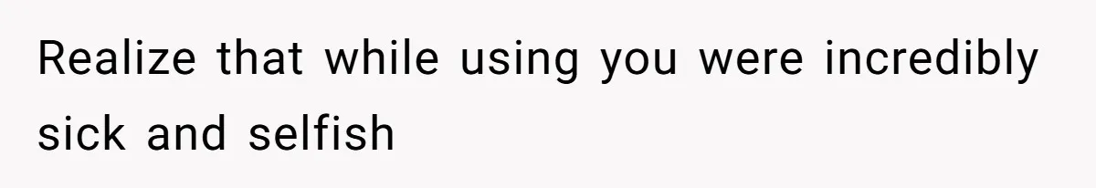 Realize that while using you were incredibly sick and selfish