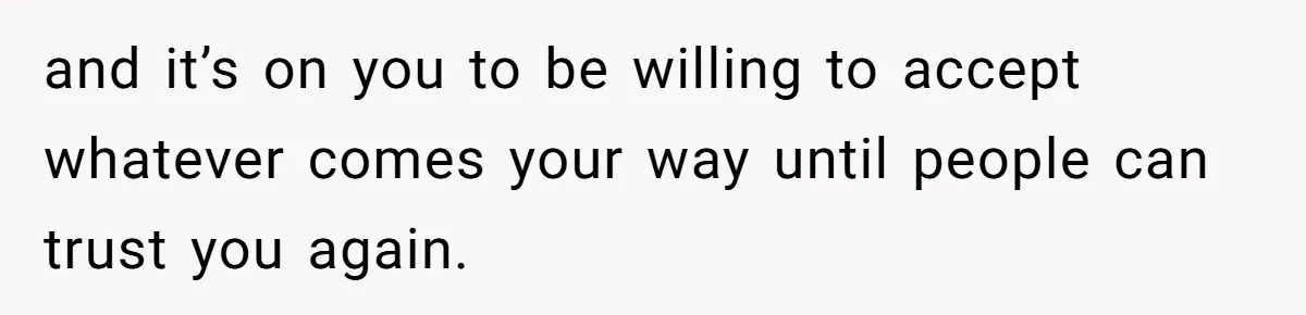 and it’s on you to be willing to accept whatever comes your way until people can trust you again.
