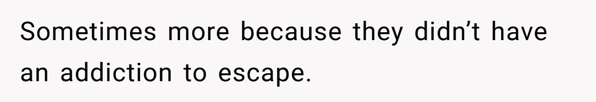 Sometimes more because they didn’t have an addiction to escape.