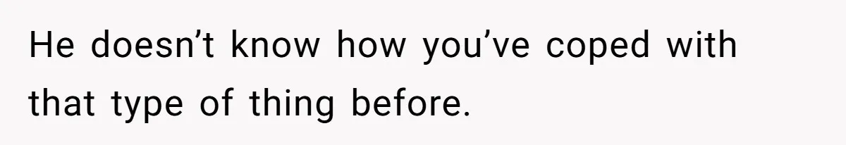 He doesn’t know how you’ve coped with that type of thing before.