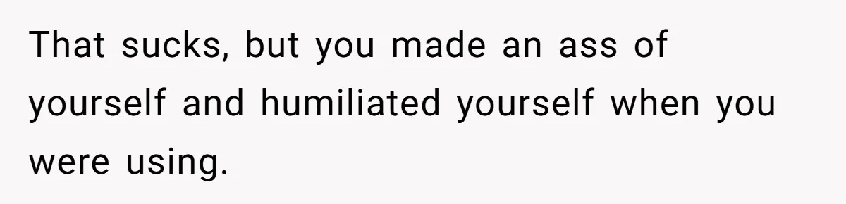 That sucks, but you made an ass of yourself and humiliated yourself when you were using.