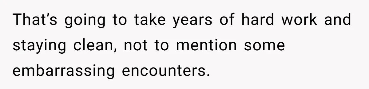 That’s going to take years of hard work and staying clean, not to mention some embarrassing encounters.