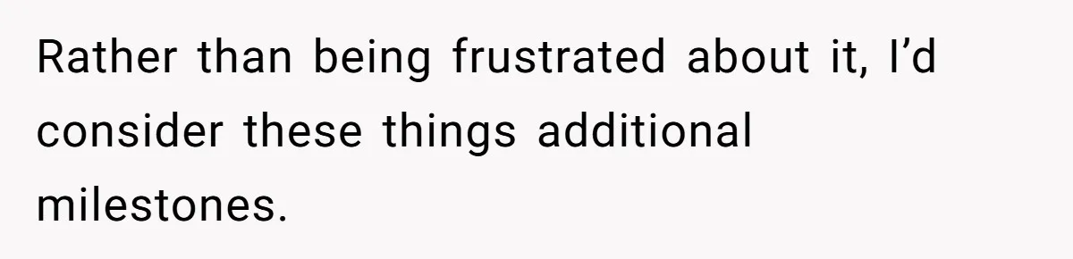 Rather than being frustrated about it, I’d consider these things additional milestones.
