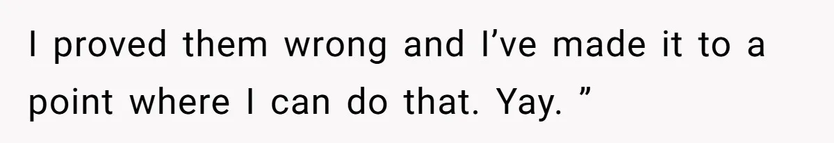 I proved them wrong and I’ve made it to a point where I can do that. Yay. ”