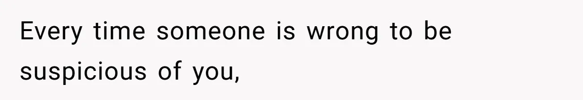 Every time someone is wrong to be suspicious of you,
