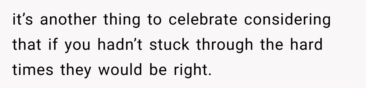 it’s another thing to celebrate considering that if you hadn’t stuck through the hard times they would be right.