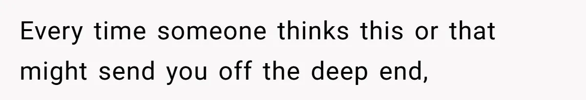 Every time someone thinks this or that might send you off the deep end,