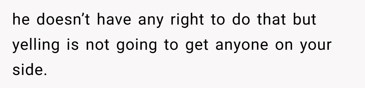 he doesn’t have any right to do that but yelling is not going to get anyone on your side.