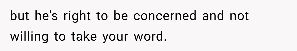 but he's right to be concerned and not willing to take your word.