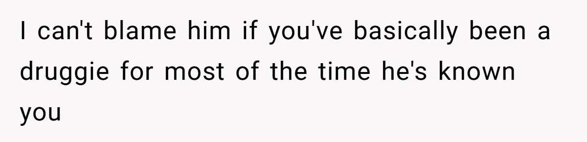 I can't blame him if you've basically been a druggie for most of the time he's known you