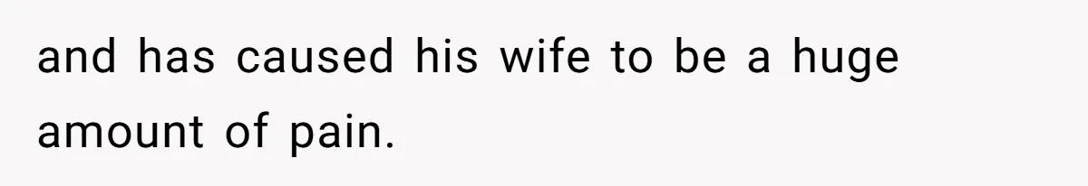 and has caused his wife to be a huge amount of pain.