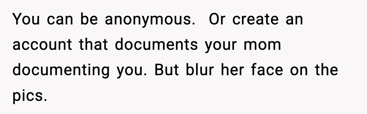 Influencer Mom Explodes After Teen Refuses To Be Content Anymore You can be anonymous. Or create an account that documents your mom documenting you. But blur her face on the pics.