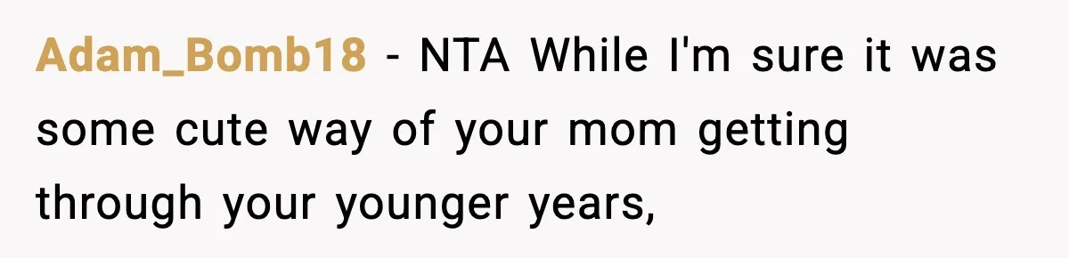 Influencer Mom Explodes After Teen Refuses To Be Content Anymore Adam_Bomb18 − NTA While I'm sure it was some cute way of your mom getting through your younger years,
