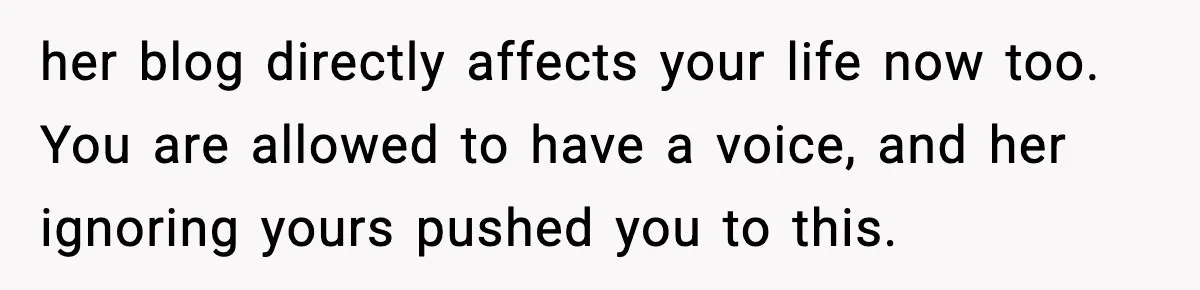 Influencer Mom Explodes After Teen Refuses To Be Content Anymore her blog directly affects your life now too. You are allowed to have a voice, and her ignoring yours pushed you to this.