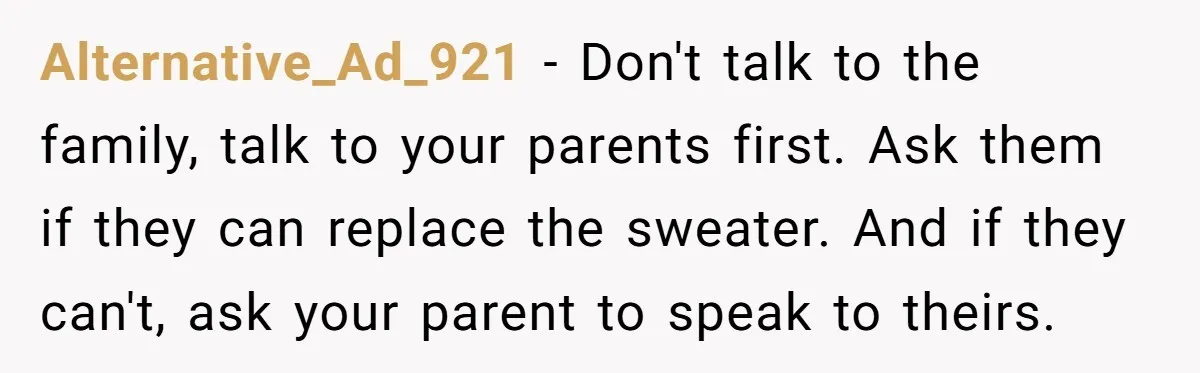 A 14-Year-Old Battles Himself Over Reclaiming His Sentimental Sweater From A Late Classmate's Family Alternative_Ad_921 − Don't talk to the family, talk to your parents first. Ask them if they can replace the sweater. And if they can't, ask your parent to speak to...