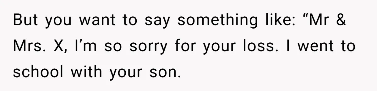 A 14-Year-Old Battles Himself Over Reclaiming His Sentimental Sweater From A Late Classmate's Family But you want to say something like: “Mr & Mrs. X, I’m so sorry for your loss. I went to school with your son.