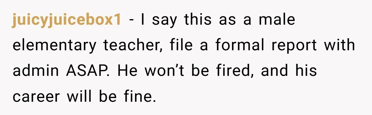 Mom Calls Out Teacher After He Makes Disturbing Comment About Her Daughter’s Body juicyjuicebox1 − I say this as a male elementary teacher, file a formal report with admin ASAP. He won’t be fired, and his career will be fine.