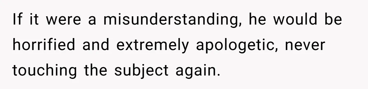 Mom Calls Out Teacher After He Makes Disturbing Comment About Her Daughter’s Body If it were a misunderstanding, he would be horrified and extremely apologetic, never touching the subject again.