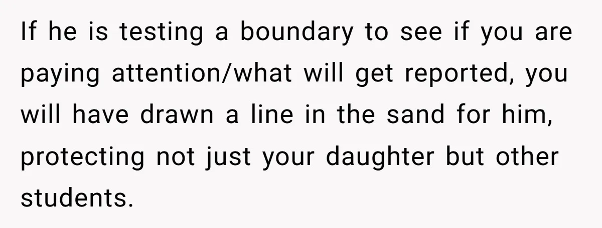Mom Calls Out Teacher After He Makes Disturbing Comment About Her Daughter’s Body If he is testing a boundary to see if you are paying attention/what will get reported, you will have drawn a line in the sand for him, protecting not just...