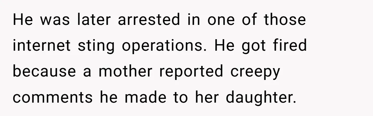 Mom Calls Out Teacher After He Makes Disturbing Comment About Her Daughter’s Body He was later arrested in one of those internet sting operations. He got fired because a mother reported creepy comments he made to her daughter.