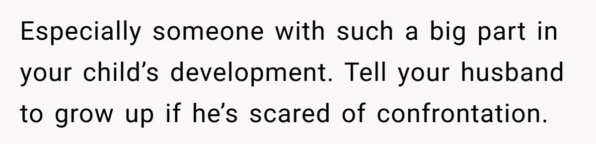 Mom Calls Out Teacher After He Makes Disturbing Comment About Her Daughter’s Body Especially someone with such a big part in your child’s development. Tell your husband to grow up if he’s scared of confrontation.