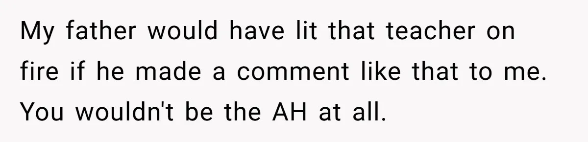 Mom Calls Out Teacher After He Makes Disturbing Comment About Her Daughter’s Body My father would have lit that teacher on fire if he made a comment like that to me. You wouldn't be the AH at all.
