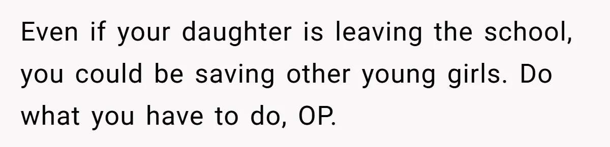 Mom Calls Out Teacher After He Makes Disturbing Comment About Her Daughter’s Body Even if your daughter is leaving the school, you could be saving other young girls. Do what you have to do, OP.