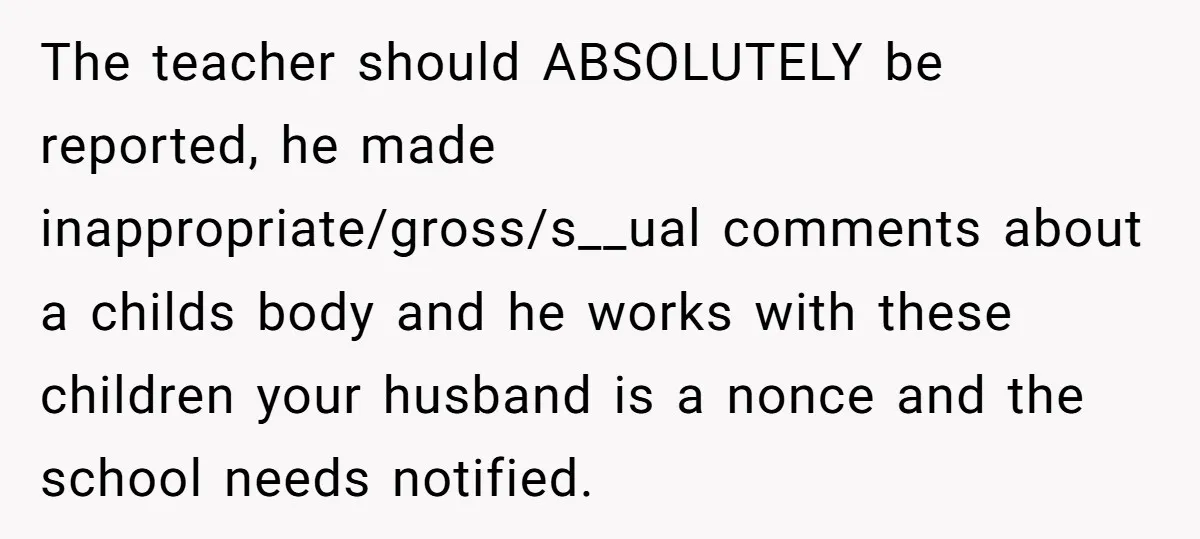Mom Calls Out Teacher After He Makes Disturbing Comment About Her Daughter’s Body The teacher should ABSOLUTELY be reported, he made inappropriate/gross/s__ual comments about a childs body and he works with these children your husband is a nonce and the school needs notified.
