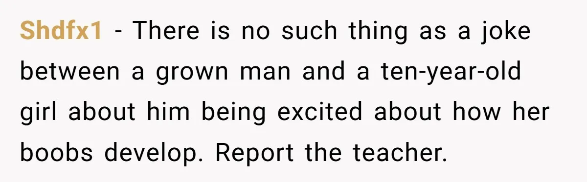 Mom Calls Out Teacher After He Makes Disturbing Comment About Her Daughter’s Body Shdfx1 − There is no such thing as a joke between a grown man and a ten-year-old girl about him being excited about how her boobs develop. Report the teacher.