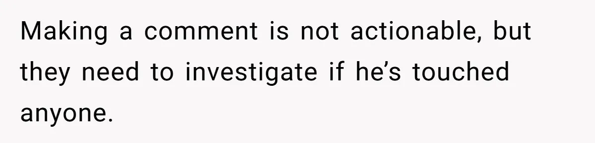 Mom Calls Out Teacher After He Makes Disturbing Comment About Her Daughter’s Body Making a comment is not actionable, but they need to investigate if he’s touched anyone.