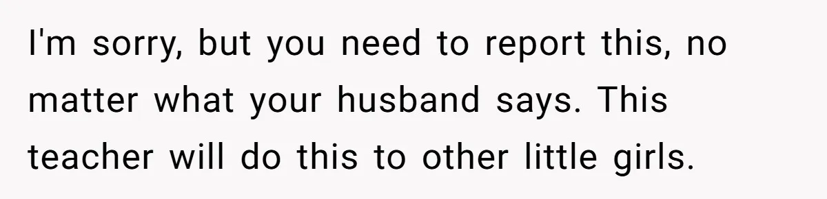 Mom Calls Out Teacher After He Makes Disturbing Comment About Her Daughter’s Body I'm sorry, but you need to report this, no matter what your husband says. This teacher will do this to other little girls.