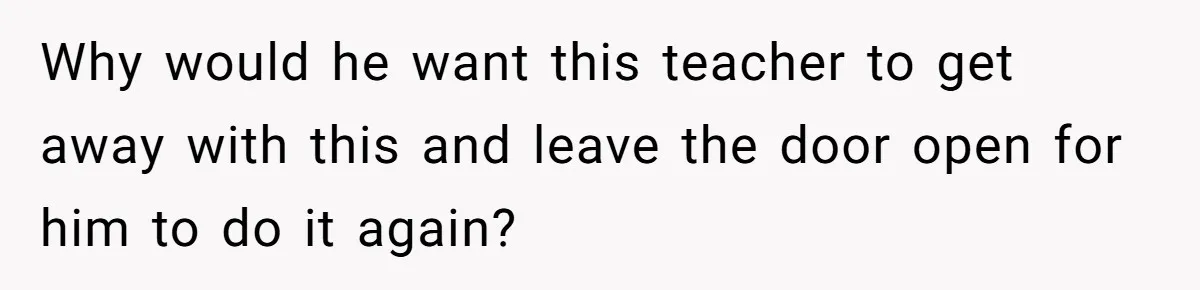 Mom Calls Out Teacher After He Makes Disturbing Comment About Her Daughter’s Body Why would he want this teacher to get away with this and leave the door open for him to do it again?
