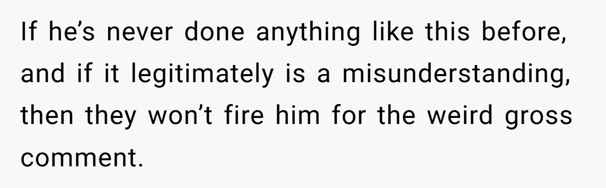 Mom Calls Out Teacher After He Makes Disturbing Comment About Her Daughter’s Body If he’s never done anything like this before, and if it legitimately is a misunderstanding, then they won’t fire him for the weird gross comment.