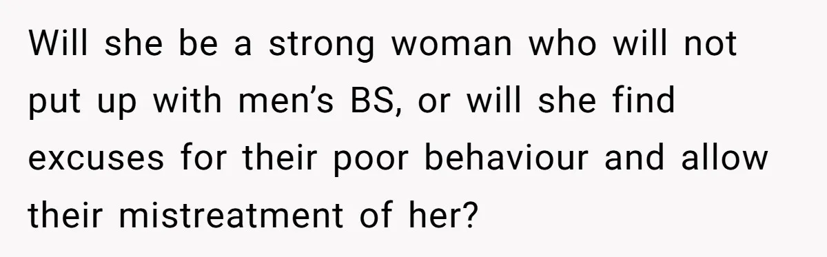 Mom Calls Out Teacher After He Makes Disturbing Comment About Her Daughter’s Body Will she be a strong woman who will not put up with men’s BS, or will she find excuses for their poor behaviour and allow their mistreatment of her?