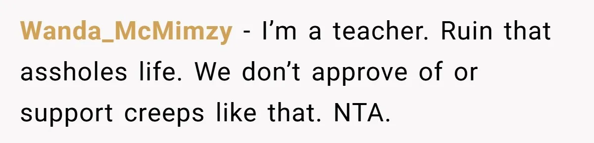 Mom Calls Out Teacher After He Makes Disturbing Comment About Her Daughter’s Body Wanda_McMimzy − I’m a teacher. Ruin that assholes life. We don’t approve of or support creeps like that. NTA.