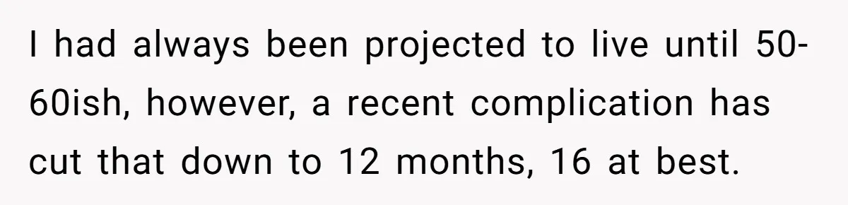 Husband Learns He Has One Year Left But Refuses To Tell His Wife, Internet Explodes I had always been projected to live until 50-60ish, however, a recent complication has cut that down to 12 months, 16 at best.