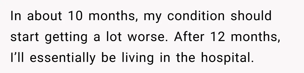 Husband Learns He Has One Year Left But Refuses To Tell His Wife, Internet Explodes In about 10 months, my condition should start getting a lot worse. After 12 months, I’ll essentially be living in the hospital.