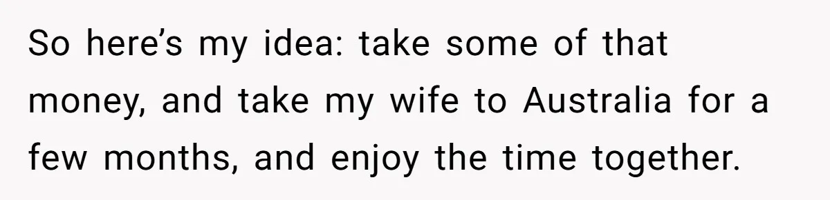 Husband Learns He Has One Year Left But Refuses To Tell His Wife, Internet Explodes So here’s my idea: take some of that money, and take my wife to Australia for a few months, and enjoy the time together.