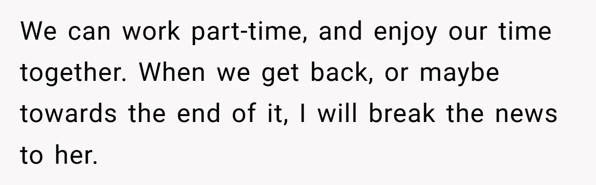 Husband Learns He Has One Year Left But Refuses To Tell His Wife, Internet Explodes We can work part-time, and enjoy our time together. When we get back, or maybe towards the end of it, I will break the news to her.