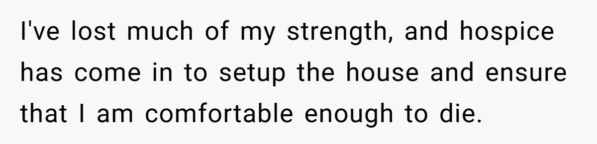 Husband Learns He Has One Year Left But Refuses To Tell His Wife, Internet Explodes I've lost much of my strength, and hospice has come in to setup the house and ensure that I am comfortable enough to die.