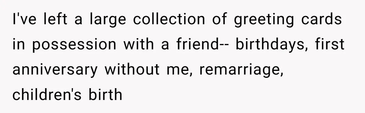 Husband Learns He Has One Year Left But Refuses To Tell His Wife, Internet Explodes I've left a large collection of greeting cards in possession with a friend-- birthdays, first anniversary without me, remarriage, children's birth