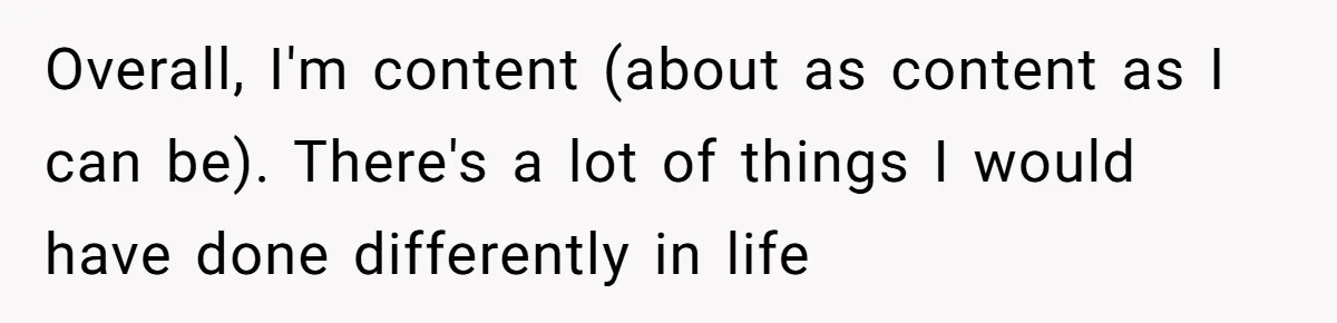 Husband Learns He Has One Year Left But Refuses To Tell His Wife, Internet Explodes Overall, I'm content (about as content as I can be). There's a lot of things I would have done differently in life