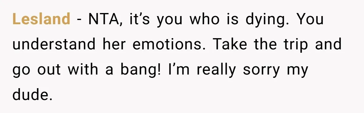Husband Learns He Has One Year Left But Refuses To Tell His Wife, Internet Explodes Lesland − NTA, it’s you who is dying. You understand her emotions. Take the trip and go out with a bang! I’m really sorry my dude.