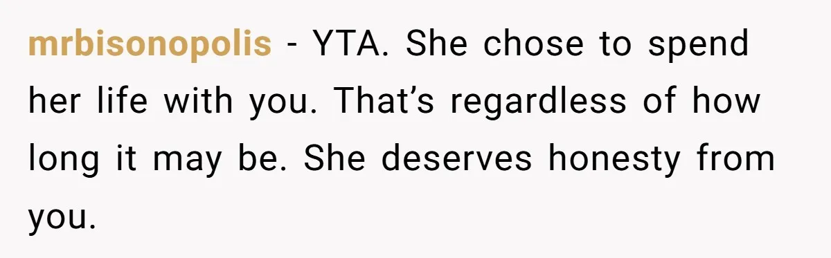 Husband Learns He Has One Year Left But Refuses To Tell His Wife, Internet Explodes mrbisonopolis − YTA. She chose to spend her life with you. That’s regardless of how long it may be. She deserves honesty from you.