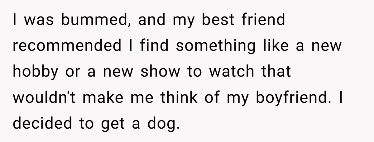 Woman Adopts Allergic Boyfriend's Worst Nightmare After He Vanishes For Six Weeks On 'Pause' I was bummed, and my best friend recommended I find something like a new hobby or a new show to watch that wouldn't make me think of my boyfriend. I...