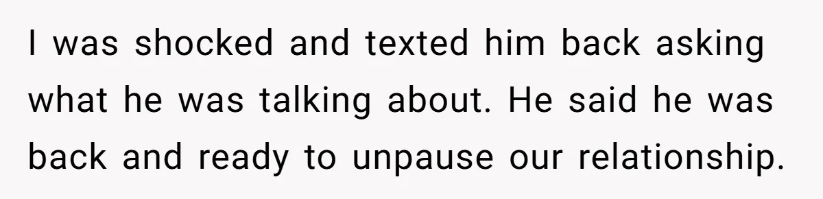 Woman Adopts Allergic Boyfriend's Worst Nightmare After He Vanishes For Six Weeks On 'Pause' I was shocked and texted him back asking what he was talking about. He said he was back and ready to unpause our relationship.
