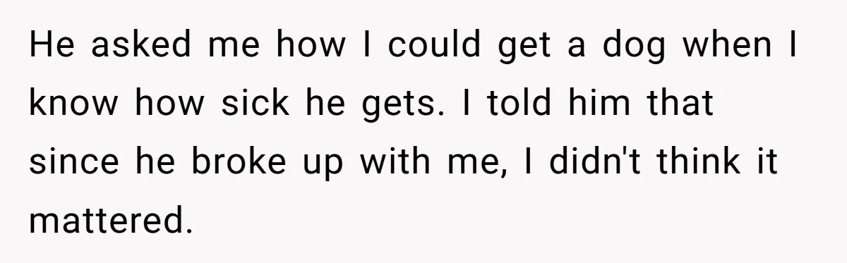 Woman Adopts Allergic Boyfriend's Worst Nightmare After He Vanishes For Six Weeks On 'Pause' He asked me how I could get a dog when I know how sick he gets. I told him that since he broke up with me, I didn't think it...
