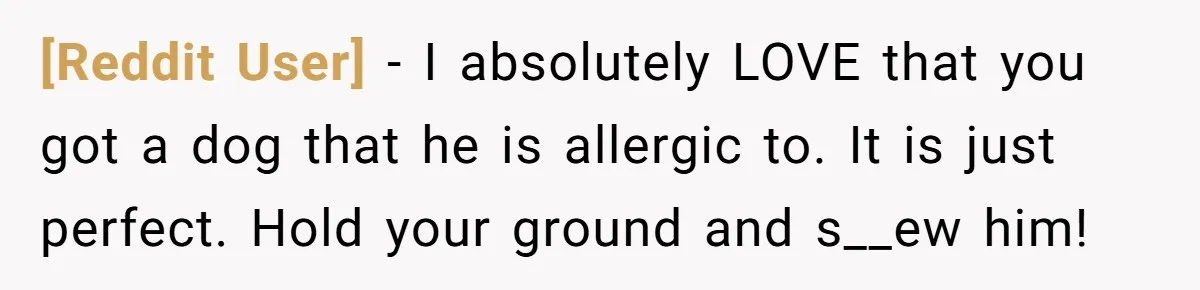[Reddit User] − I absolutely LOVE that you got a dog that he is allergic to. It is just perfect. Hold your ground and s__ew him!